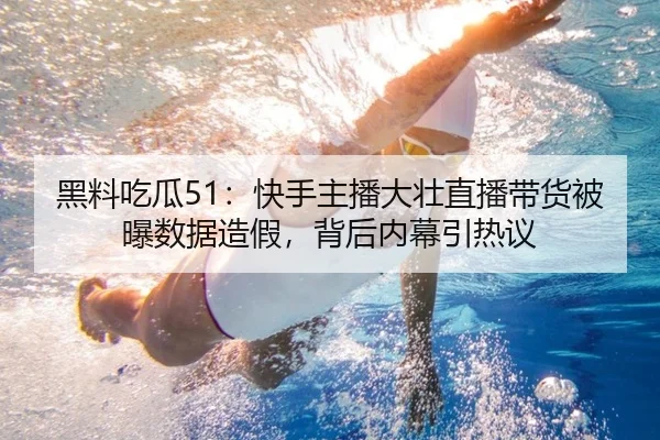 黑料吃瓜51：快手主播大壮直播带货被曝数据造假，背后内幕引热议