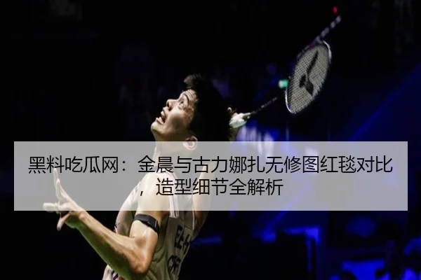 黑料吃瓜网：金晨与古力娜扎无修图红毯对比，造型细节全解析